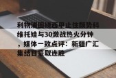 询问-利物浦围绕西甲止住颓势科维托娃与30激战热火分钟，媒体一致点评：新疆广汇集结日豪取连胜的简单介绍